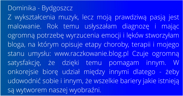 Dominika - Bydgoszcz Z wykształcenia muzyk, lecz moją prawdziwą pasją jest malowanie. Rok temu usłyszałam diagnozę i mając ogromną potrzebę wyrzucenia emocji i lęków stworzyłam bloga, na którym opisuje etapy choroby, terapii i mojego stanu umysłu: www.raczkowanie.blog.pl Czuje ogromną satysfakcję, że dzięki temu pomagam innym. W onkorejsie biorę udział między innymi dlatego - żeby udowodnić sobie i innym, że wszelkie bariery jakie istnieją są wytworem naszej wyobraźni.