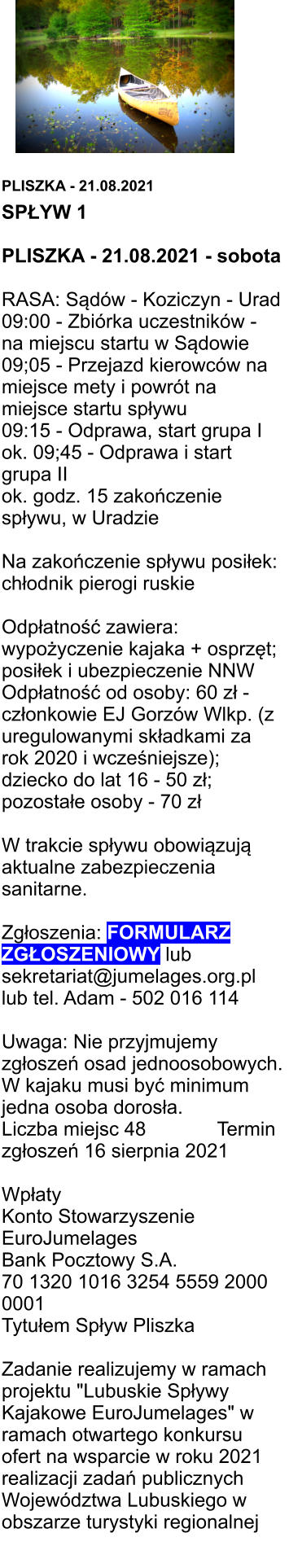 PLISZKA - 21.08.2021 SPŁYW 1  PLISZKA - 21.08.2021 - sobota  RASA: Sądów - Koziczyn - Urad 09:00 - Zbiórka uczestników - na miejscu startu w Sądowie 09;05 - Przejazd kierowców na miejsce mety i powrót na miejsce startu spływu 09:15 - Odprawa, start grupa I ok. 09;45 - Odprawa i start grupa II ok. godz. 15 zakończenie spływu, w Uradzie  Na zakończenie spływu posiłek: chłodnik pierogi ruskie  Odpłatność zawiera: wypożyczenie kajaka + osprzęt; posiłek i ubezpieczenie NNW Odpłatność od osoby: 60 zł - członkowie EJ Gorzów Wlkp. (z uregulowanymi składkami za rok 2020 i wcześniejsze); dziecko do lat 16 - 50 zł; pozostałe osoby - 70 zł  W trakcie spływu obowiązują aktualne zabezpieczenia sanitarne.  Zgłoszenia: FORMULARZ ZGŁOSZENIOWY lub sekretariat@jumelages.org.pl lub tel. Adam - 502 016 114  Uwaga: Nie przyjmujemy zgłoszeń osad jednoosobowych.  W kajaku musi być minimum jedna osoba dorosła. Liczba miejsc 48			Termin zgłoszeń 16 sierpnia 2021  Wpłaty Konto Stowarzyszenie EuroJumelages Bank Pocztowy S.A. 70 1320 1016 3254 5559 2000 0001 Tytułem Spływ Pliszka  Zadanie realizujemy w ramach projektu "Lubuskie Spływy Kajakowe EuroJumelages" w ramach otwartego konkursu ofert na wsparcie w roku 2021 realizacji zadań publicznych Województwa Lubuskiego w obszarze turystyki regionalnej