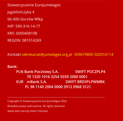 Stowarzyszenie EuroJumelages Jagiellończyka 4 66-400 Gorzów Wlkp NIP: 599-316-14-77 KRS: 0000408108 REGON: 081014269  Kontakt sekretariat@jumelages.org.pl  509679800 502016114  Bank: PLN Bank Pocztowy S.A. 		SWIFT POCZPLP4 70 1320 1016 3254 5559 2000 0001 EUR	mBank S.A.		SWIFT BREXPLPWMBK PL 98 1140 2004 0000 3912 0968 3121   ___________________________________________________________________________________ Copyright © Stowarzyszenie EuroJumelages 2022.   Wszelkie prawa zastrzeżone. All rights reserved Made with Xara by Adam Poholski