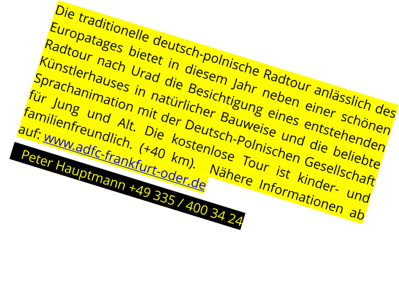 Die traditionelle deutsch-polnische Radtour anlsslich des Europatages bietet in diesem Jahr neben einer schnen Radtour nach Urad die Besichtigung eines entstehenden Knstlerhauses in natrlicher Bauweise und die beliebte Sprachanimation mit der Deutsch-Polnischen Gesellschaft fr Jung und Alt. Die kostenlose Tour ist kinder- und familienfreundlich. (+40 km).  Nhere Informationen ab auf: www.adfc-frankfurt-oder.de    Peter Hauptmann +49 335 / 400 34 24