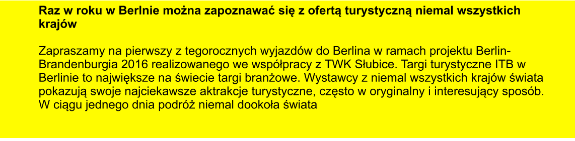 Raz w roku w Berlnie można zapoznawać się z ofertą turystyczną niemal wszystkich krajw  Zapraszamy na pierwszy z tegorocznych wyjazdw do Berlina w ramach projektu Berlin-Brandenburgia 2016 realizowanego we wspłpracy z TWK Słubice. Targi turystyczne ITB w Berlinie to największe na świecie targi branżowe. Wystawcy z niemal wszystkich krajw świata pokazują swoje najciekawsze aktrakcje turystyczne, często w oryginalny i interesujący sposb. W ciągu jednego dnia podrż niemal dookoła świata