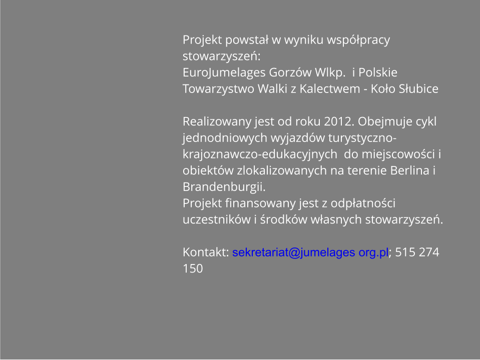 Projekt powstał w wyniku wspłpracy stowarzyszeń: EuroJumelages Gorzw Wlkp.  i Polskie Towarzystwo Walki z Kalectwem - Koło Słubice	 Realizowany jest od roku 2012. Obejmuje cykl jednodniowych wyjazdw turystyczno-krajoznawczo-edukacyjnych  do miejscowości i obiektw zlokalizowanych na terenie Berlina i Brandenburgii. Projekt finansowany jest z odpłatności uczestnikw i środkw własnych stowarzyszeń.  Kontakt: sekretariat@jumelages org.pl; 515 274 150