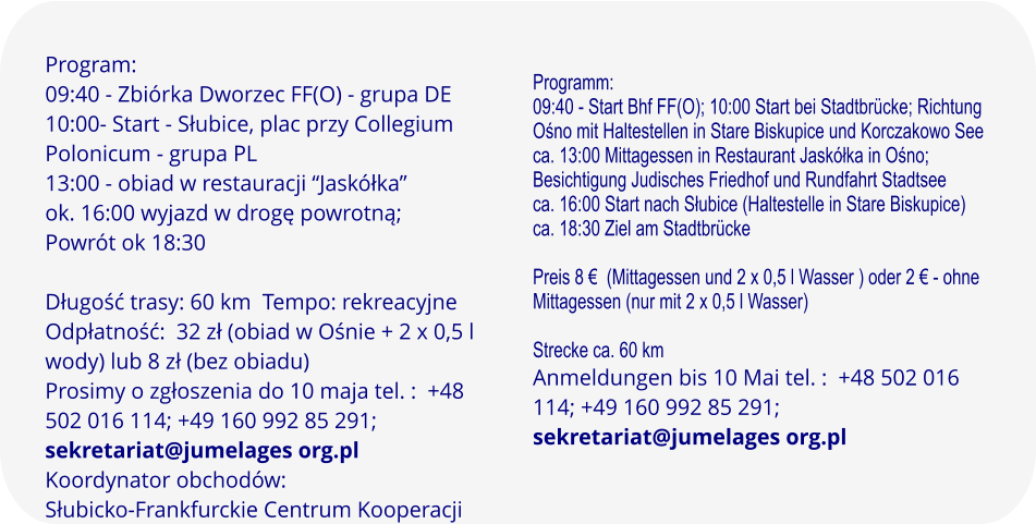 Program: 09:40 - Zbiórka Dworzec FF(O) - grupa DE 10:00- Start - Słubice, plac przy Collegium Polonicum - grupa PL 13:00 - obiad w restauracji “Jaskółka” ok. 16:00 wyjazd w drogę powrotną; Powrót ok 18:30  Długość trasy: 60 km  Tempo: rekreacyjne Odpłatność:  32 zł (obiad w Ośnie + 2 x 0,5 l wody) lub 8 zł (bez obiadu)   Prosimy o zgłoszenia do 10 maja tel. :  +48 502 016 114; +49 160 992 85 291; sekretariat@jumelages org.pl Koordynator obchodów:Słubicko-Frankfurckie Centrum Kooperacji   Programm: 09:40 - Start Bhf FF(O); 10:00 Start bei Stadtbrücke; Richtung Ośno mit Haltestellen in Stare Biskupice und Korczakowo See ca. 13:00 Mittagessen in Restaurant Jaskółka in Ośno; Besichtigung Judisches Friedhof und Rundfahrt Stadtsee ca. 16:00 Start nach Słubice (Haltestelle in Stare Biskupice) ca. 18:30 Ziel am Stadtbrücke  Preis 8 €  (Mittagessen und 2 x 0,5 l Wasser ) oder 2 € - ohne Mittagessen (nur mit 2 x 0,5 l Wasser)  Strecke ca. 60 km Anmeldungen bis 10 Mai tel. :  +48 502 016 114; +49 160 992 85 291; sekretariat@jumelages org.pl