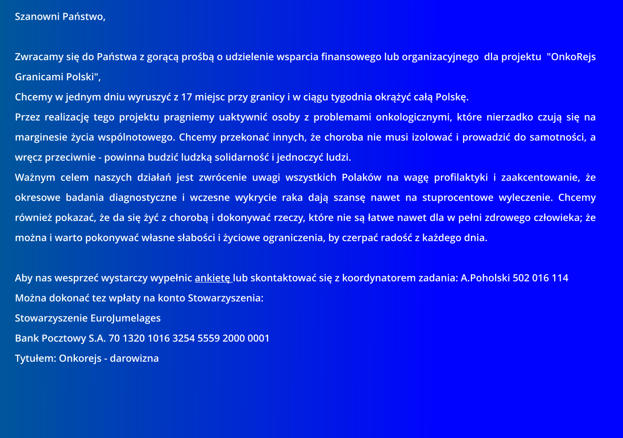 Szanowni Pastwo,  Zwracamy si do Pastwa z gorc prob o udzielenie wsparcia finansowego lub organizacyjnego  dla projektu  "OnkoRejs Granicami Polski", Chcemy w jednym dniu wyruszy z 17 miejsc przy granicy i w cigu tygodnia okry ca Polsk. Przez realizacj tego projektu pragniemy uaktywni osoby z problemami onkologicznymi, ktre nierzadko czuj si na marginesie ycia wsplnotowego. Chcemy przekona innych, e choroba nie musi izolowa i prowadzi do samotnoci, a wrcz przeciwnie - powinna budzi ludzk solidarno i jednoczy ludzi. Wanym celem naszych dziaa jest zwrcenie uwagi wszystkich Polakw na wag profilaktyki i zaakcentowanie, e okresowe badania diagnostyczne i wczesne wykrycie raka daj szans nawet na stuprocentowe wyleczenie. Chcemy rwnie pokaza, e da si y z chorob i dokonywa rzeczy, ktre nie s atwe nawet dla w peni zdrowego czowieka; e mona i warto pokonywa wasne saboci i yciowe ograniczenia, by czerpa rado z kadego dnia.  Aby nas wesprze wystarczy wypenic ankiet lub skontaktowa si z koordynatorem zadania: A.Poholski 502 016 114 Mona dokona tez wpaty na konto Stowarzyszenia: Stowarzyszenie EuroJumelages Bank Pocztowy S.A. 70 1320 1016 3254 5559 2000 0001 Tytuem: Onkorejs - darowizna
