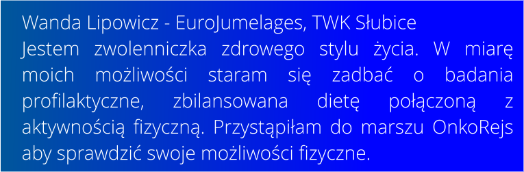 Wanda Lipowicz - EuroJumelages, TWK Subice Jestem zwolenniczka zdrowego stylu ycia. W miar moich moliwoci staram si zadba o badania profilaktyczne, zbilansowana diet poczon z aktywnoci fizyczn. Przystpiam do marszu OnkoRejs aby sprawdzi swoje moliwoci fizyczne.