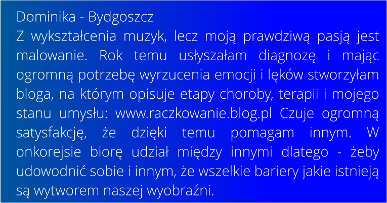 Dominika - Bydgoszcz Z wyksztacenia muzyk, lecz moj prawdziw pasj jest malowanie. Rok temu usyszaam diagnoz i majc ogromn potrzeb wyrzucenia emocji i lkw stworzyam bloga, na ktrym opisuje etapy choroby, terapii i mojego stanu umysu: www.raczkowanie.blog.pl Czuje ogromn satysfakcj, e dziki temu pomagam innym. W onkorejsie bior udzia midzy innymi dlatego - eby udowodni sobie i innym, e wszelkie bariery jakie istniej s wytworem naszej wyobrani.