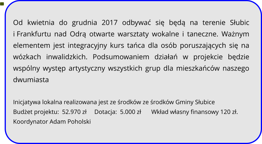 Od kwietnia do grudnia 2017 odbywać się będą na terenie Słubic i Frankfurtu nad Odrą otwarte warsztaty wokalne i taneczne. Ważnym elementem jest integracyjny kurs tańca dla osób poruszających się na wózkach inwalidzkich. Podsumowaniem działań w projekcie będzie wspólny występ artystyczny wszystkich grup dla mieszkańców naszego dwumiasta  Inicjatywa lokalna realizowana jest ze środków ze środków Gminy Słubice Budżet projektu:  52.970 zł     Dotacja:  5.000 zł 	    Wkład własny finansowy 120 zł. Koordynator Adam Poholski