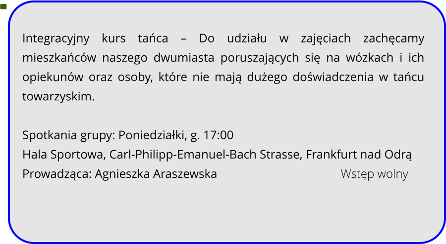 Integracyjny kurs tańca – Do udziału w zajęciach zachęcamy mieszkańców naszego dwumiasta poruszających się na wózkach i ich opiekunów oraz osoby, które nie mają dużego doświadczenia w tańcu towarzyskim.   Spotkania grupy: Poniedziałki, g. 17:00 Hala Sportowa, Carl-Philipp-Emanuel-Bach Strasse, Frankfurt nad Odrą Prowadząca: Agnieszka Araszewska							Wstęp wolny