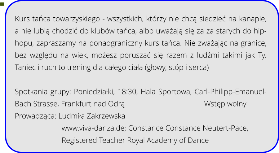 Kurs tańca towarzyskiego - wszystkich, którzy nie chcą siedzieć na kanapie, a nie lubią chodzić do klubów tańca, albo uważają się za za starych do hip-hopu, zapraszamy na ponadgraniczny kurs tańca. Nie zważając na granice, bez względu na wiek, możesz poruszać się razem z ludźmi takimi jak Ty. Taniec i ruch to trening dla całego ciała (głowy, stóp i serca)  Spotkania grupy: Poniedziałki, 18:30, Hala Sportowa, Carl-Philipp-Emanuel-Bach Strasse, Frankfurt nad Odrą							 Wstęp wolny Prowadząca: Ludmiła Zakrzewska www.viva-danza.de; Constance Constance Neutert-Pace, Registered Teacher Royal Academy of Dance