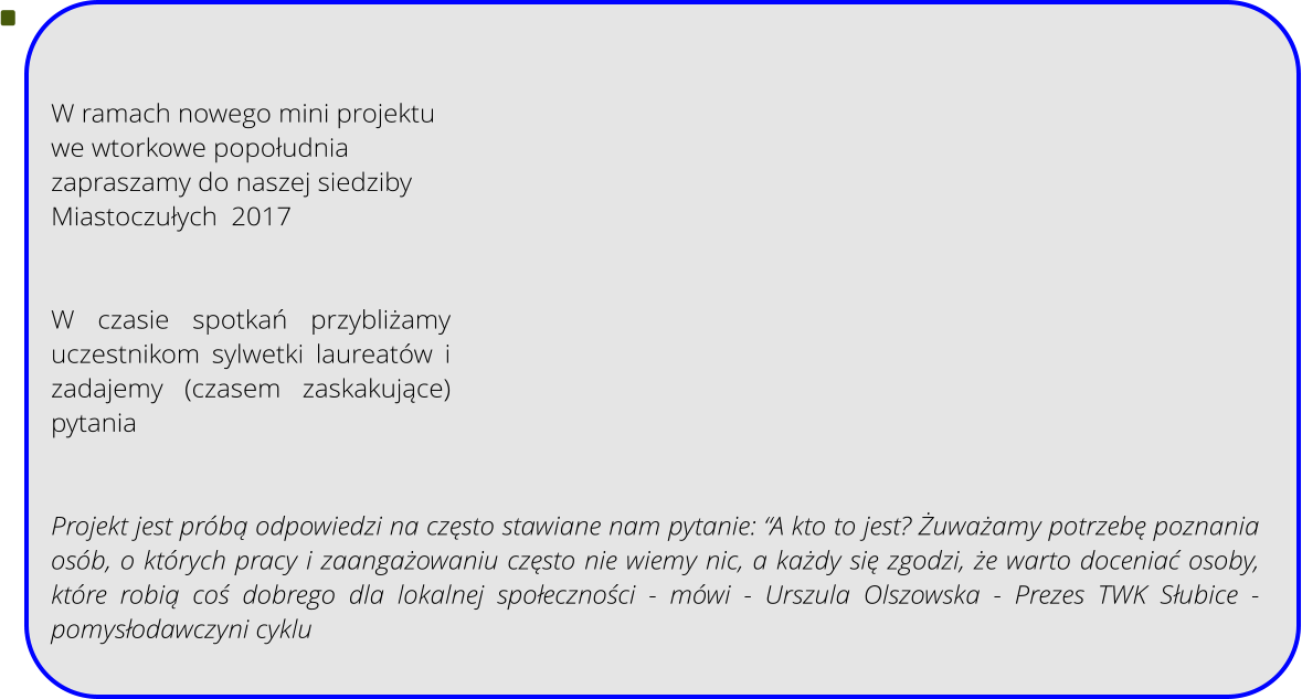 W ramach nowego mini projektu  we wtorkowe popołudnia zapraszamy do naszej siedziby Miastoczułych  2017   W czasie spotkań przybliżamy uczestnikom sylwetki laureatw i zadajemy (czasem zaskakujące) pytania   Projekt jest prbą odpowiedzi na często stawiane nam pytanie: A kto to jest? Żuważamy potrzebę poznania osb, o ktrych pracy i zaangażowaniu często nie wiemy nic, a każdy się zgodzi, że warto doceniać osoby, ktre robią coś dobrego dla lokalnej społeczności - mwi - Urszula Olszowska - Prezes TWK Słubice - pomysłodawczyni cyklu